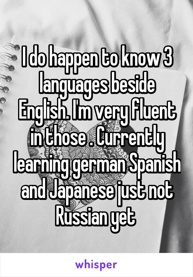 I do happen to know 3 languages beside English. I'm very fluent in those . Currently learning german Spanish and Japanese just not Russian yet 