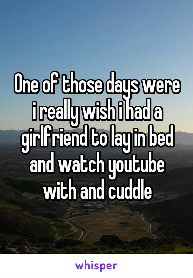 One of those days were i really wish i had a girlfriend to lay in bed and watch youtube with and cuddle