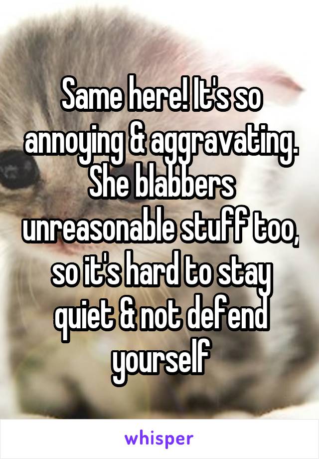 Same here! It's so annoying & aggravating. She blabbers unreasonable stuff too, so it's hard to stay quiet & not defend yourself