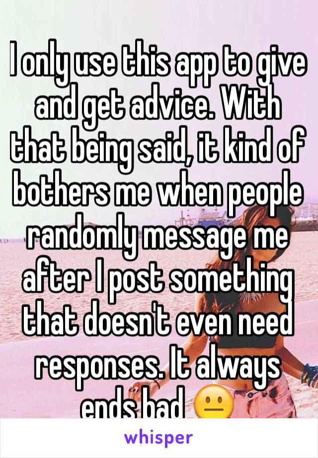 I only use this app to give and get advice. With that being said, it kind of bothers me when people randomly message me after I post something that doesn't even need responses. It always ends bad 😐