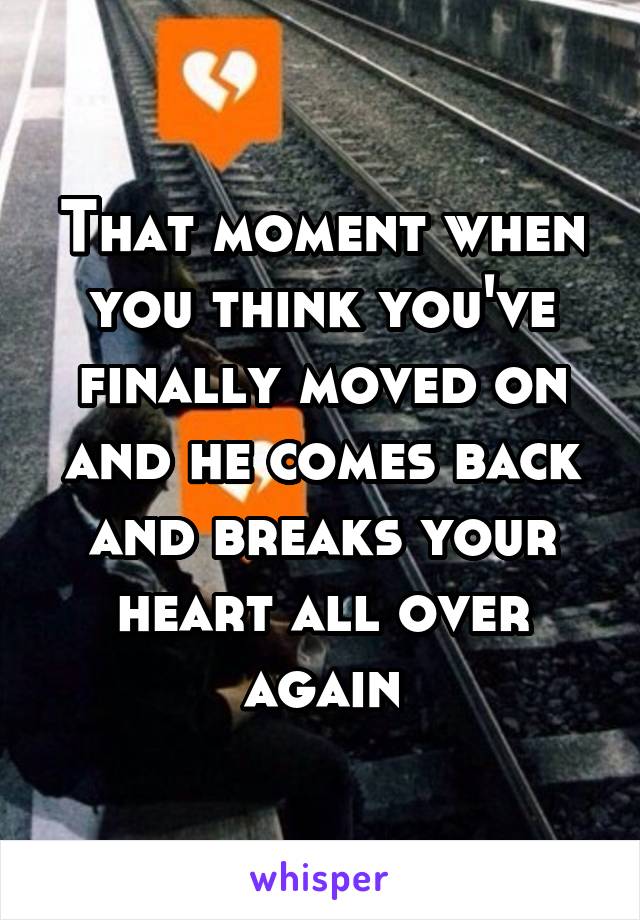 That moment when you think you've finally moved on and he comes back and breaks your heart all over again