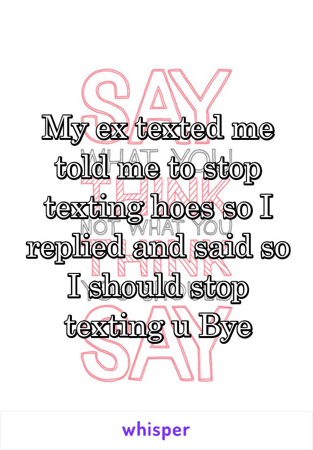 My ex texted me told me to stop texting hoes so I replied and said so I should stop texting u Bye