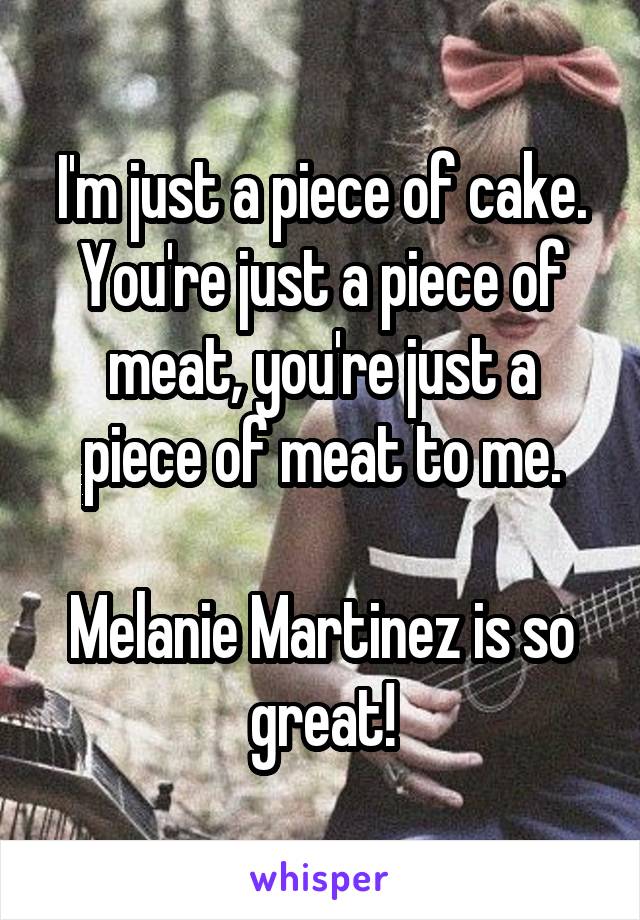 I'm just a piece of cake.
You're just a piece of meat, you're just a piece of meat to me.

Melanie Martinez is so great!