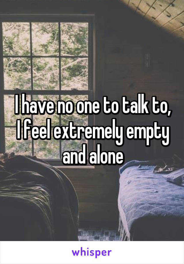 I have no one to talk to, I feel extremely empty and alone