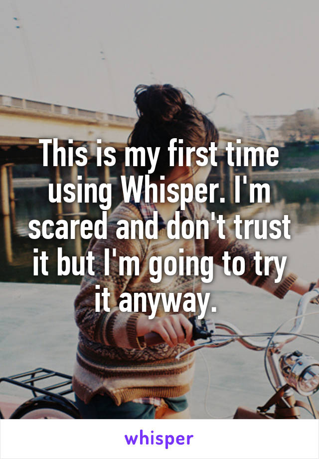 This is my first time using Whisper. I'm scared and don't trust it but I'm going to try it anyway. 