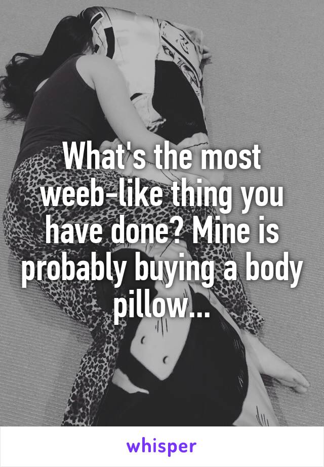 What's the most weeb-like thing you have done? Mine is probably buying a body pillow...