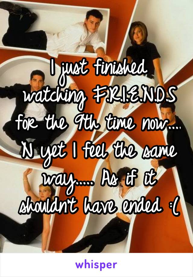 I just finished watching F.R.I.E.N.D.S for the 9th time now.... N yet I feel the same way..... As if it shouldn't have ended :(