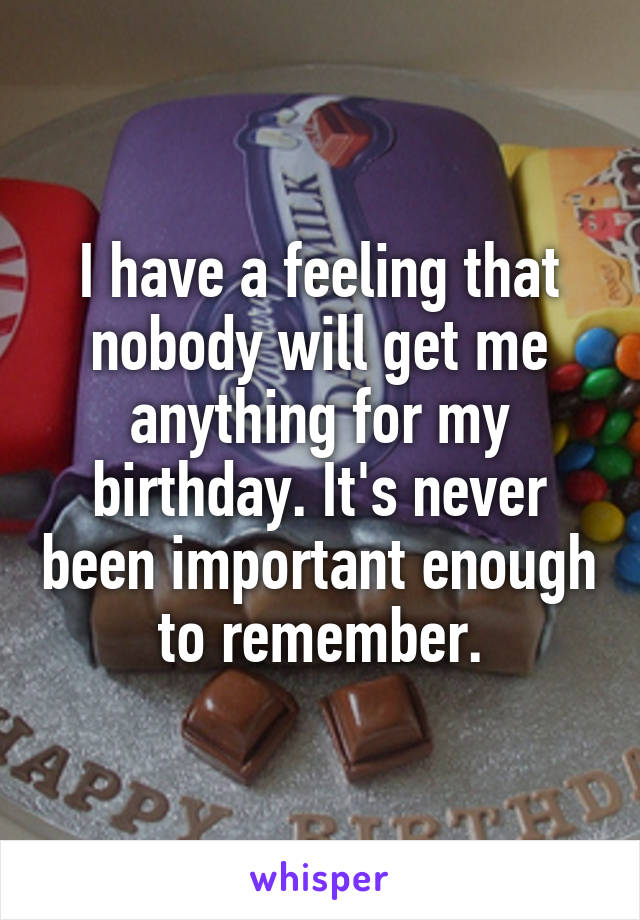 I have a feeling that nobody will get me anything for my birthday. It's never been important enough to remember.