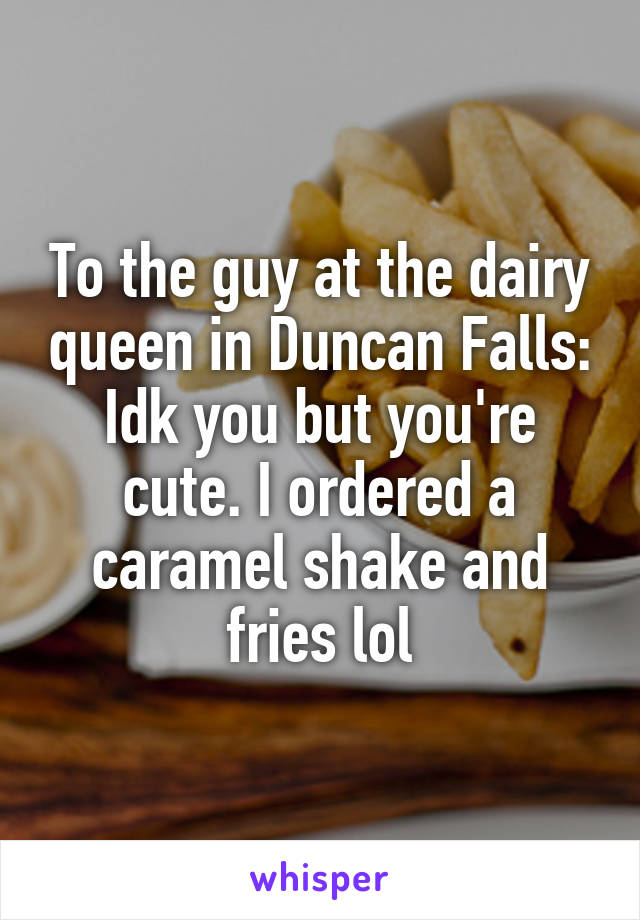 To the guy at the dairy queen in Duncan Falls: Idk you but you're cute. I ordered a caramel shake and fries lol