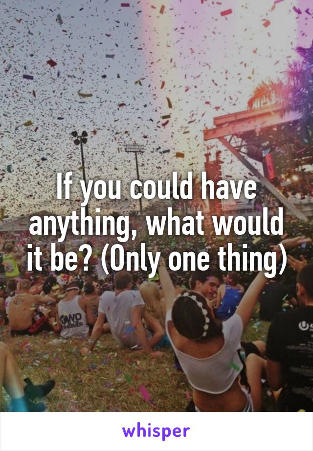 If you could have anything, what would it be? (Only one thing)