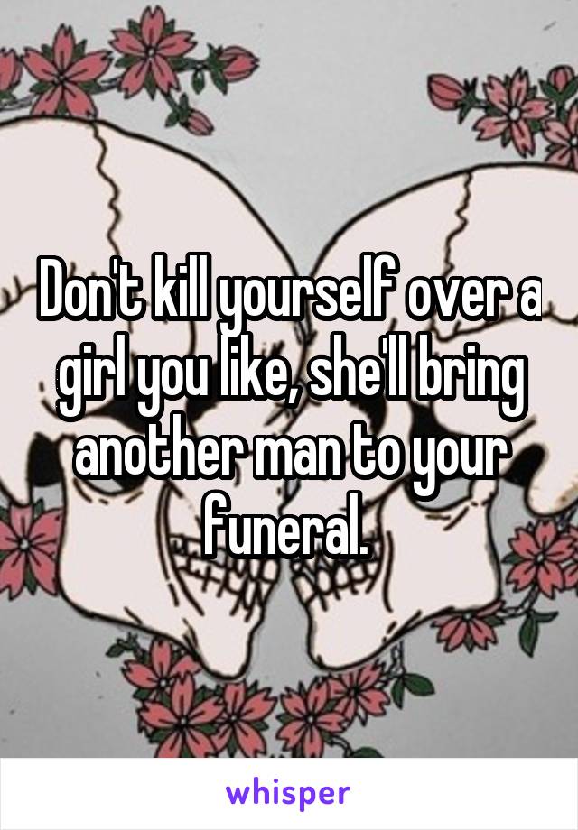 Don't kill yourself over a girl you like, she'll bring another man to your funeral. 