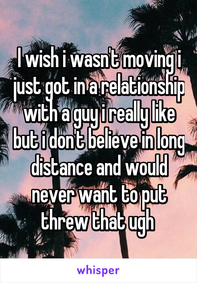 I wish i wasn't moving i just got in a relationship with a guy i really like but i don't believe in long distance and would never want to put threw that ugh 