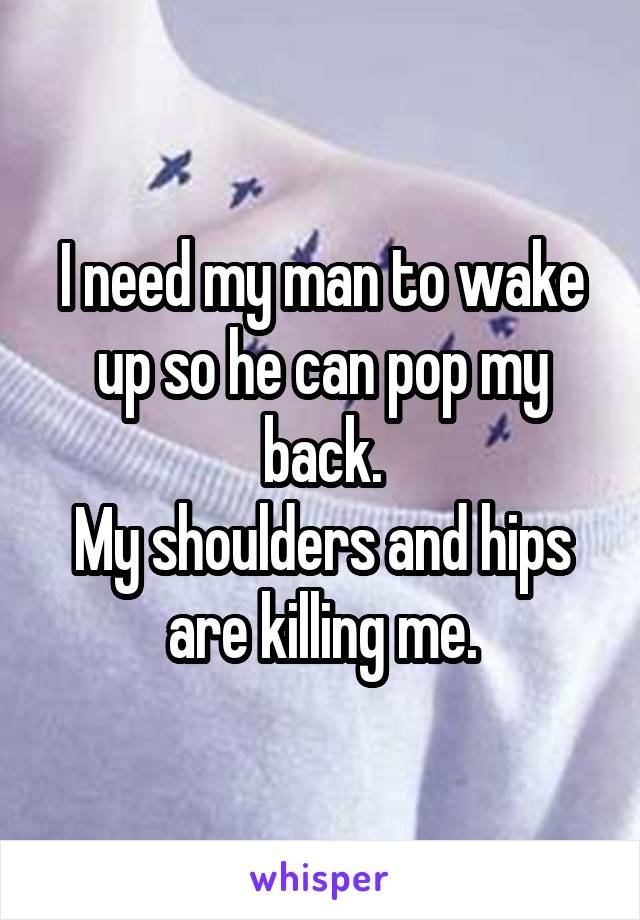 I need my man to wake up so he can pop my back.
My shoulders and hips are killing me.