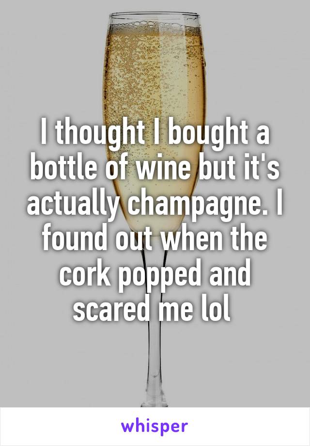 I thought I bought a bottle of wine but it's actually champagne. I found out when the cork popped and scared me lol 