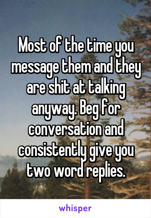 Most of the time you message them and they are shit at talking anyway. Beg for conversation and consistently give you two word replies.