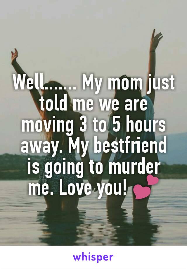 Well....... My mom just told me we are moving 3 to 5 hours away. My bestfriend is going to murder me. Love you! 💕