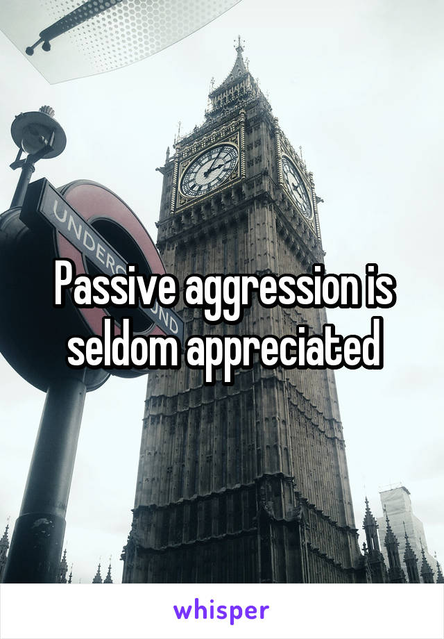 Passive aggression is seldom appreciated