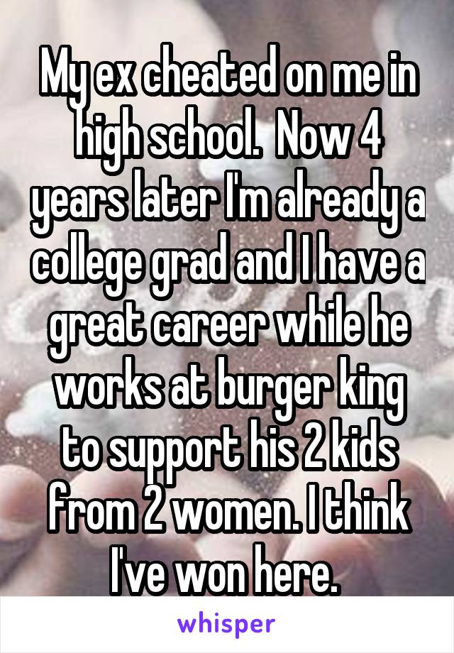 My ex cheated on me in high school.  Now 4 years later I'm already a college grad and I have a great career while he works at burger king to support his 2 kids from 2 women. I think I've won here. 