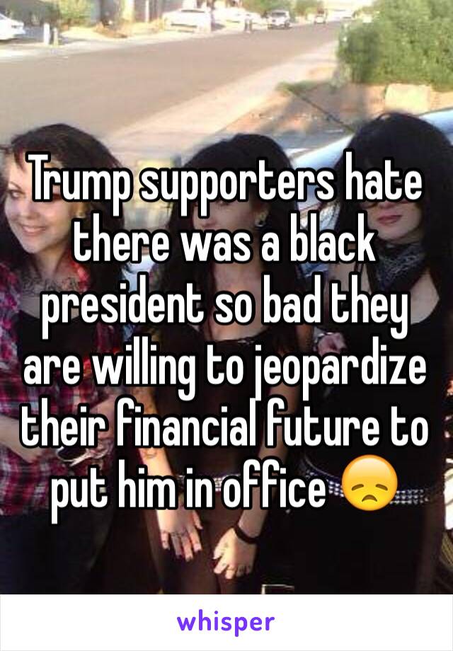 Trump supporters hate there was a black president so bad they are willing to jeopardize their financial future to put him in office 😞