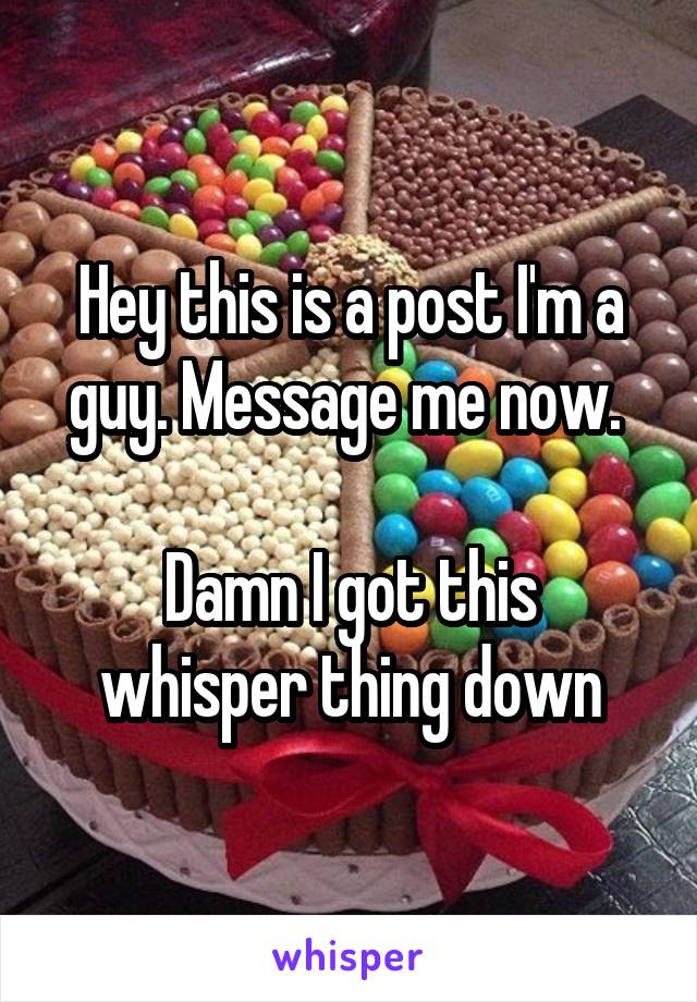 Hey this is a post I'm a guy. Message me now. 

Damn I got this whisper thing down