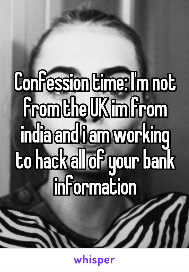 Confession time: I'm not from the UK im from india and i am working to hack all of your bank information