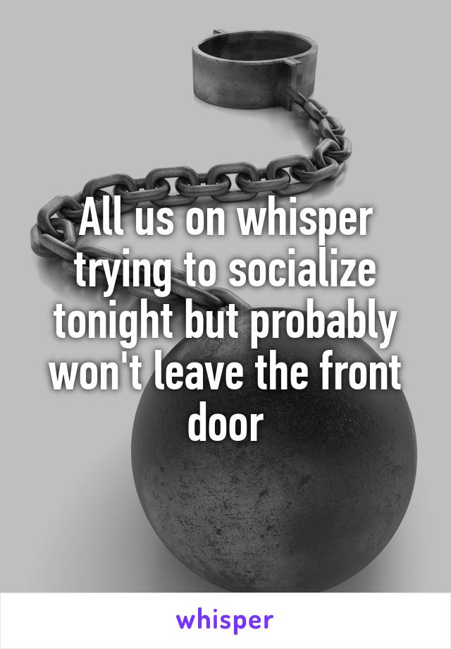 All us on whisper trying to socialize tonight but probably won't leave the front door