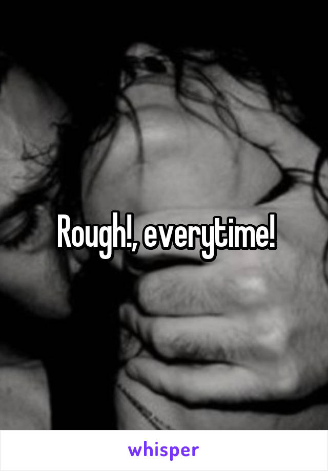 Rough!, everytime!