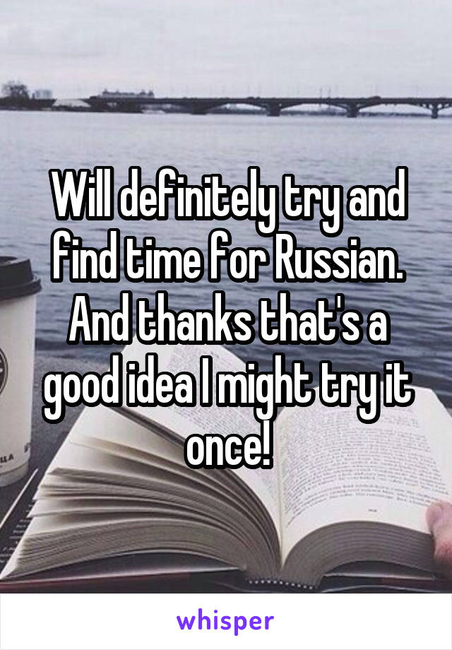 Will definitely try and find time for Russian. And thanks that's a good idea I might try it once!