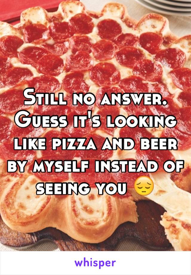 Still no answer. Guess it's looking like pizza and beer by myself instead of seeing you 😔