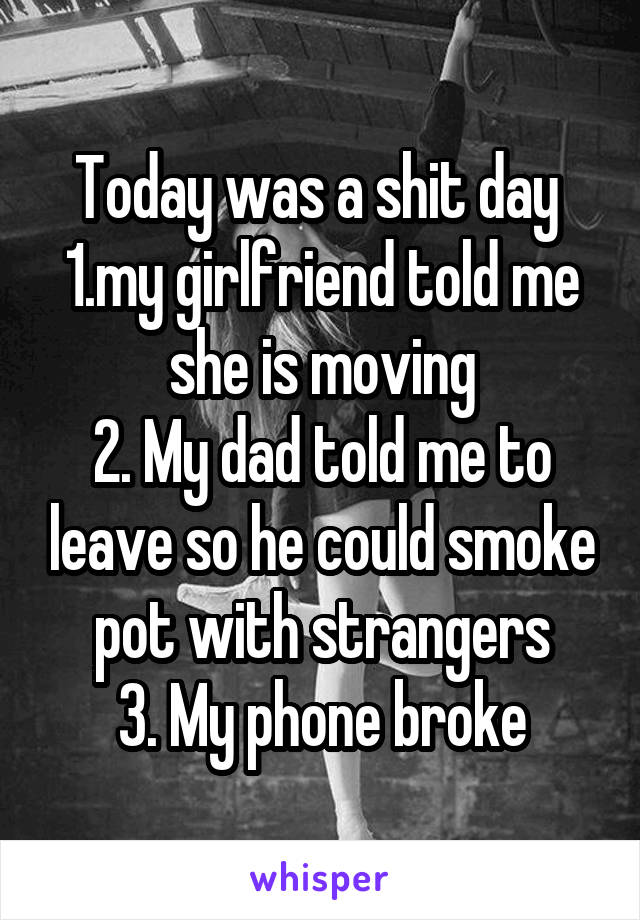 Today was a shit day 
1.my girlfriend told me she is moving
2. My dad told me to leave so he could smoke pot with strangers
3. My phone broke