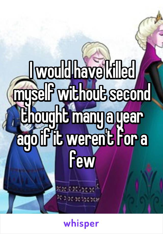 I would have killed myself without second thought many a year ago if it weren't for a few