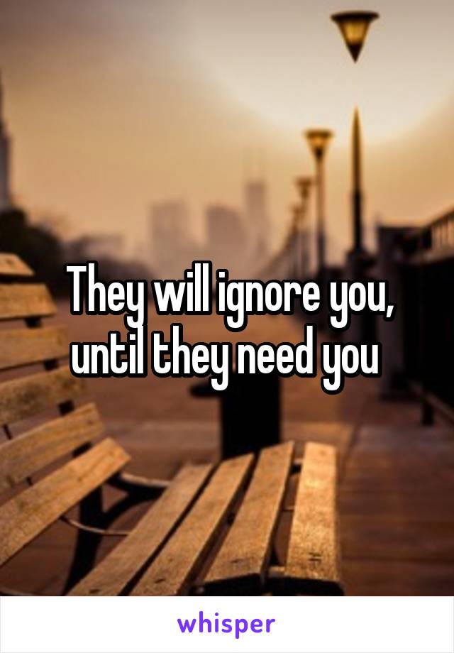 They will ignore you, until they need you 