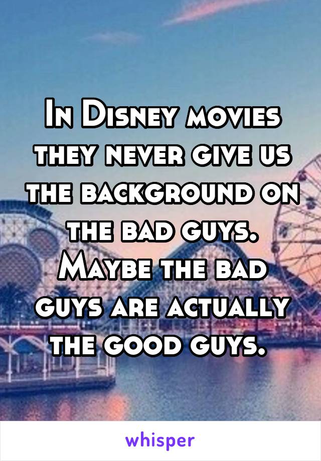 In Disney movies they never give us the background on the bad guys. Maybe the bad guys are actually the good guys. 