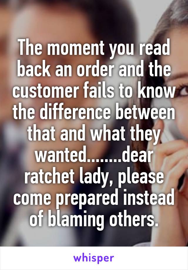 The moment you read back an order and the customer fails to know the difference between that and what they wanted........dear ratchet lady, please come prepared instead of blaming others.