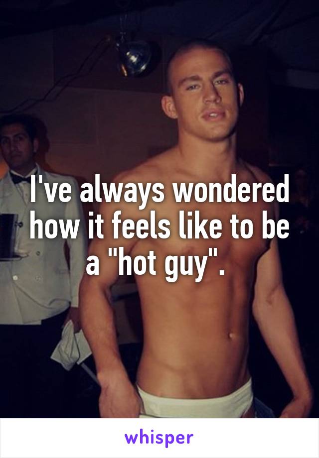 I've always wondered how it feels like to be a "hot guy". 