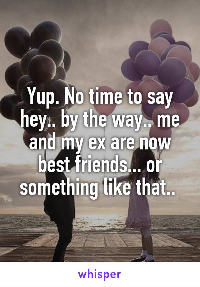 Yup. No time to say hey.. by the way.. me and my ex are now best friends... or something like that.. 