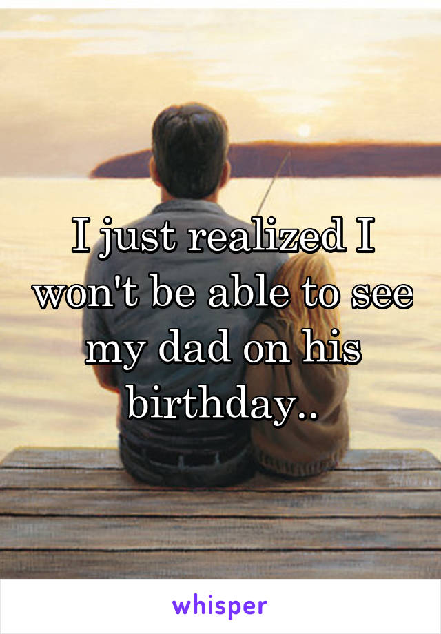 I just realized I won't be able to see my dad on his birthday..