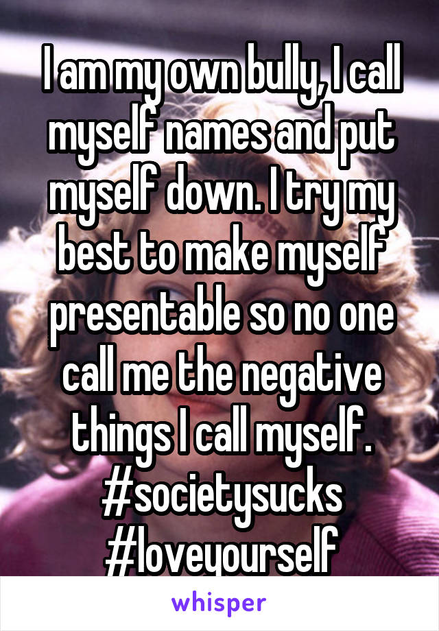 I am my own bully, I call myself names and put myself down. I try my best to make myself presentable so no one call me the negative things I call myself. #societysucks #loveyourself