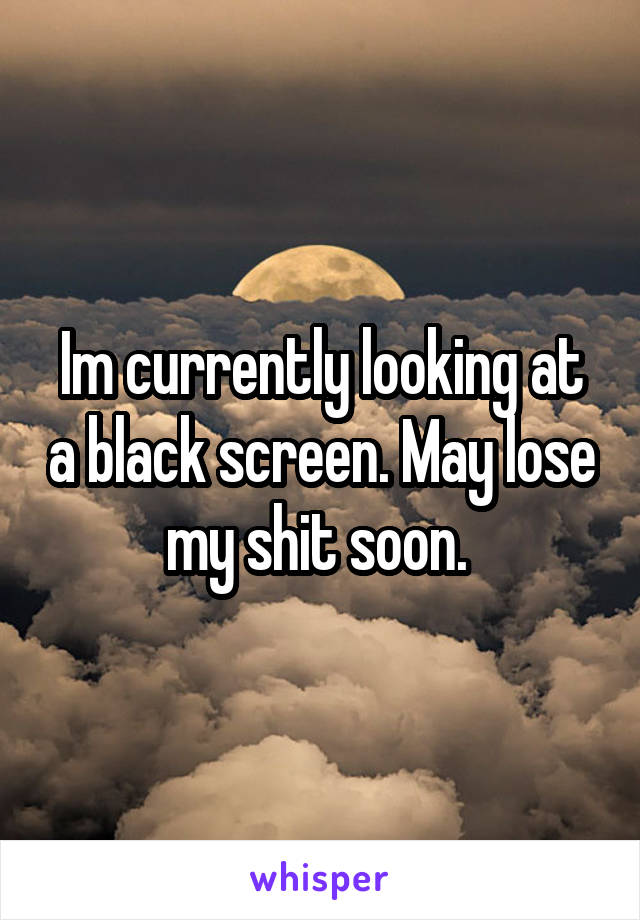 Im currently looking at a black screen. May lose my shit soon. 