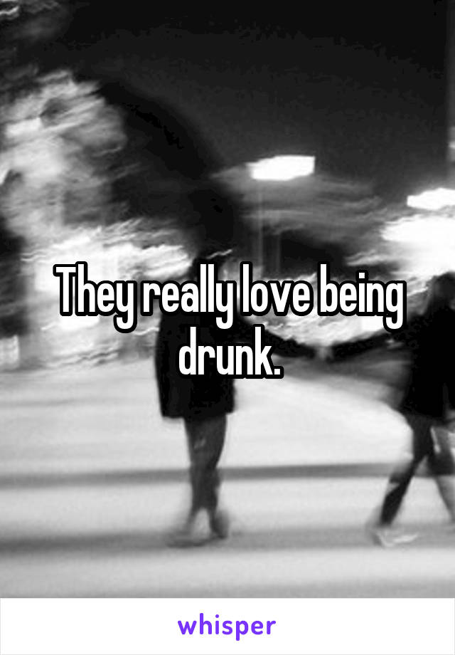 They really love being drunk.