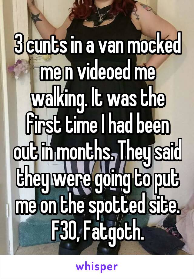 3 cunts in a van mocked me n videoed me walking. It was the first time I had been out in months. They said they were going to put me on the spotted site. F30, Fatgoth.