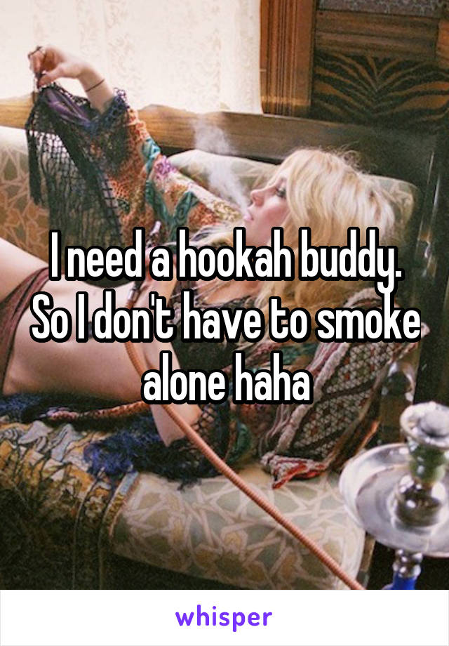 I need a hookah buddy. So I don't have to smoke alone haha