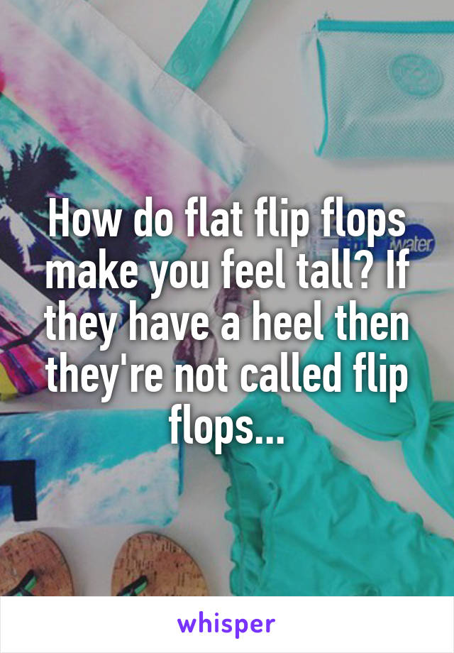 How do flat flip flops make you feel tall? If they have a heel then they're not called flip flops...