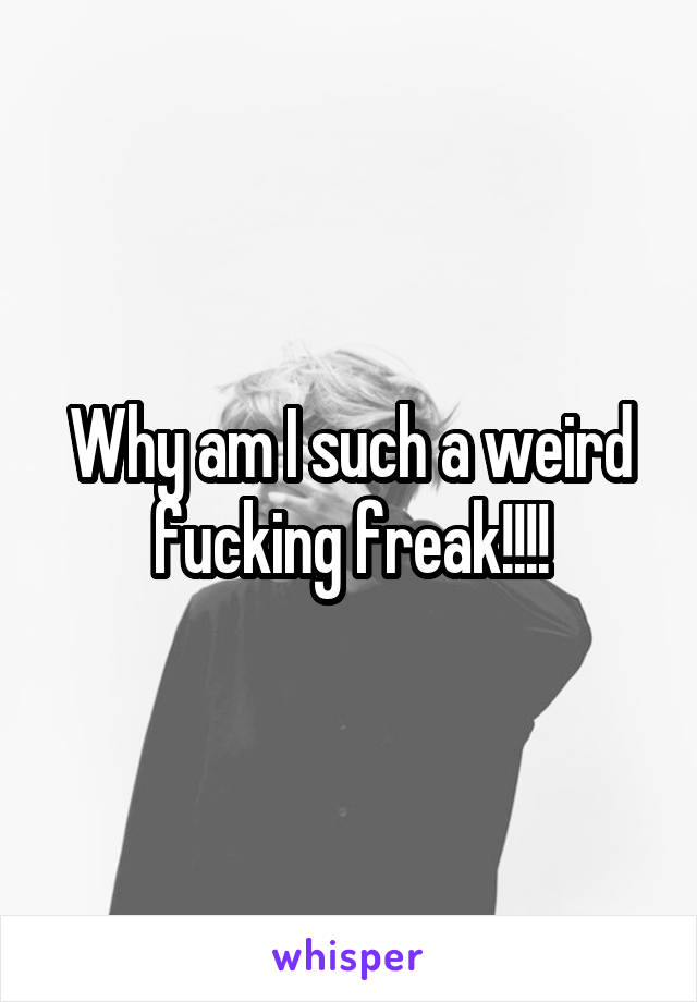 Why am I such a weird fucking freak!!!!