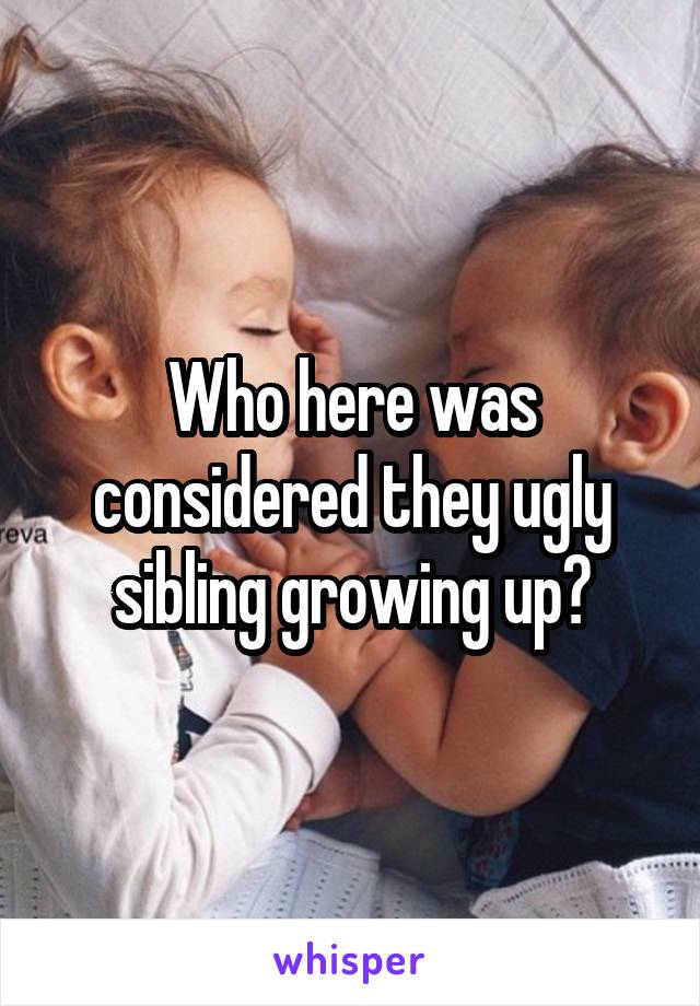 Who here was considered they ugly sibling growing up?