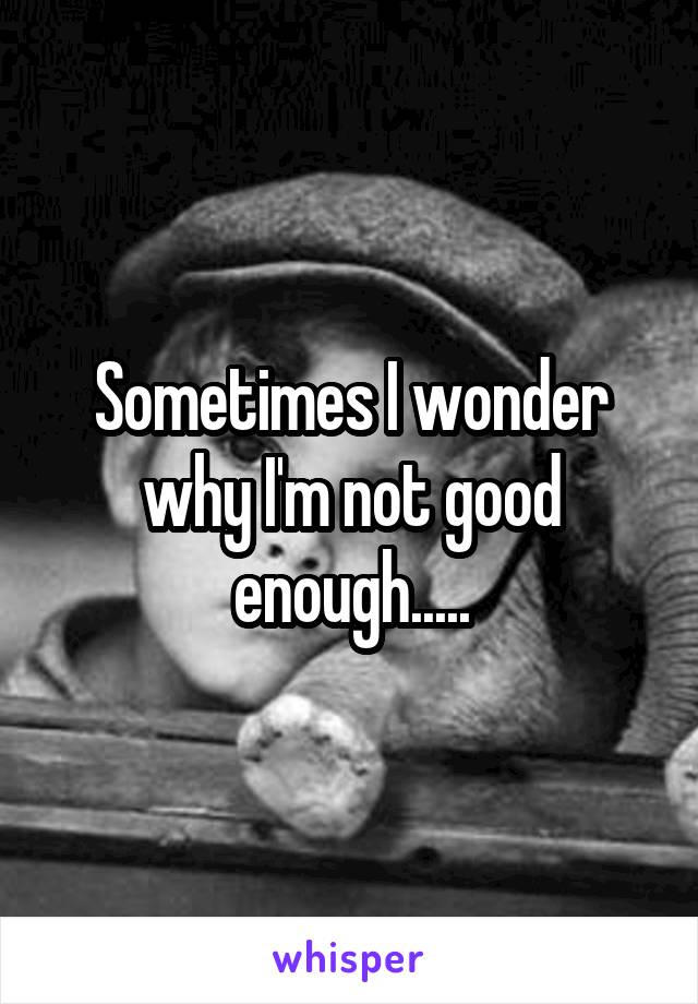 Sometimes I wonder why I'm not good enough.....