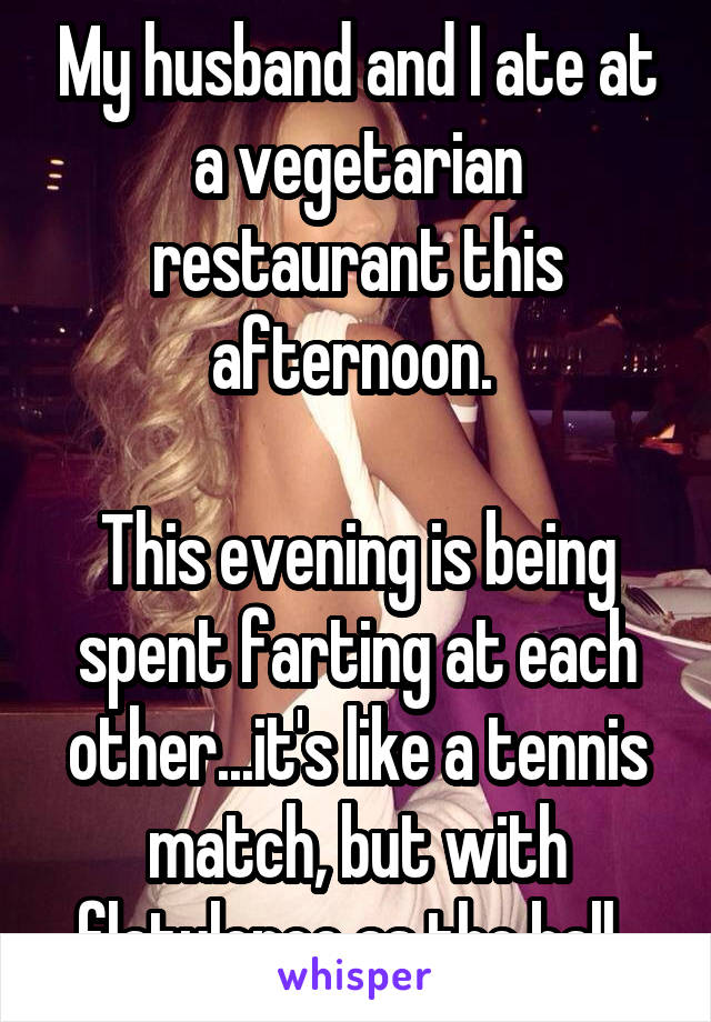 My husband and I ate at a vegetarian restaurant this afternoon. 

This evening is being spent farting at each other...it's like a tennis match, but with flatulence as the ball. 