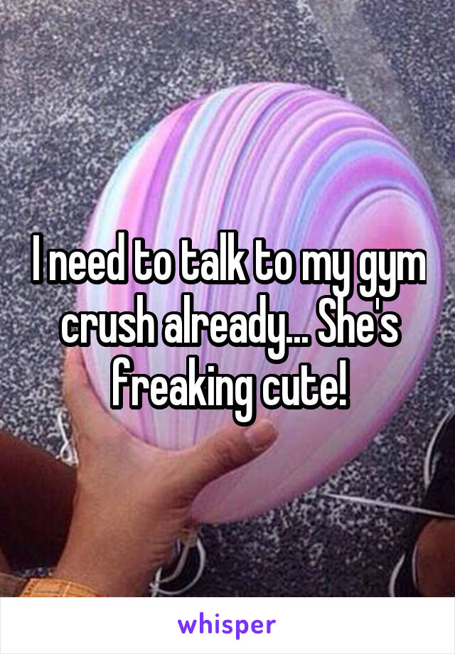 I need to talk to my gym crush already... She's freaking cute!