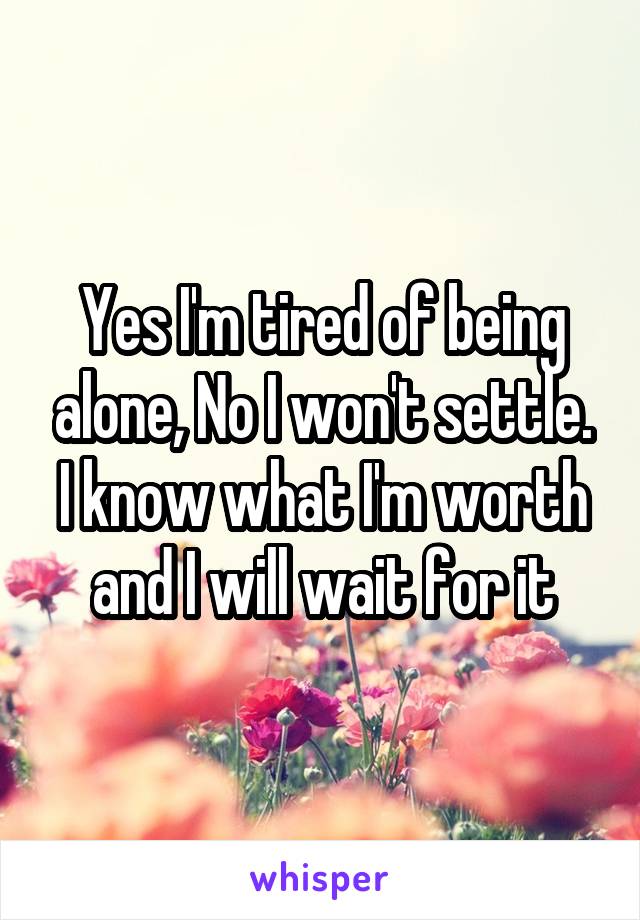 Yes I'm tired of being alone, No I won't settle. I know what I'm worth and I will wait for it