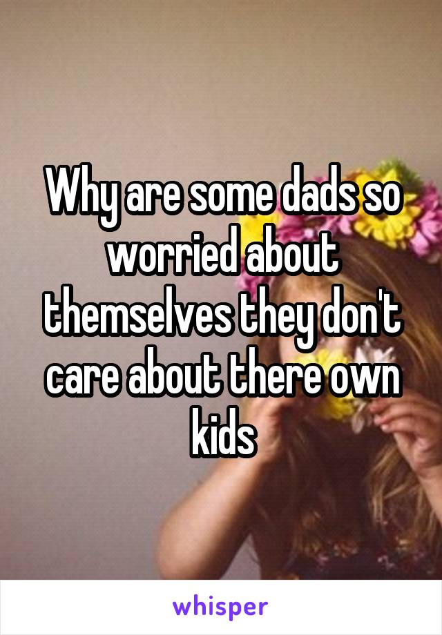 Why are some dads so worried about themselves they don't care about there own kids